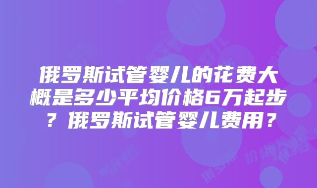 俄罗斯试管婴儿的花费大概是多少平均价格6万起步？俄罗斯试管婴儿费用？