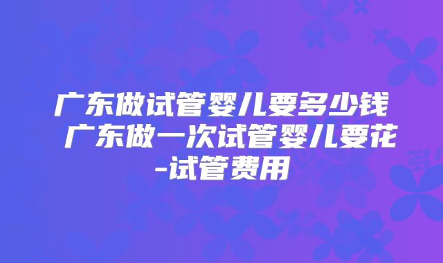 广东做试管婴儿要多少钱 广东做一次试管婴儿要花-试管费用