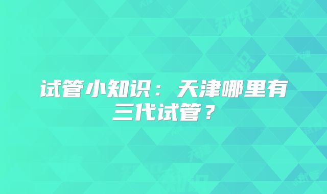 试管小知识：天津哪里有三代试管？