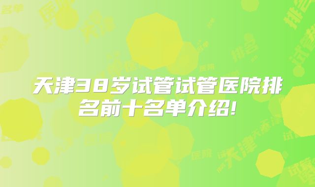 天津38岁试管试管医院排名前十名单介绍!