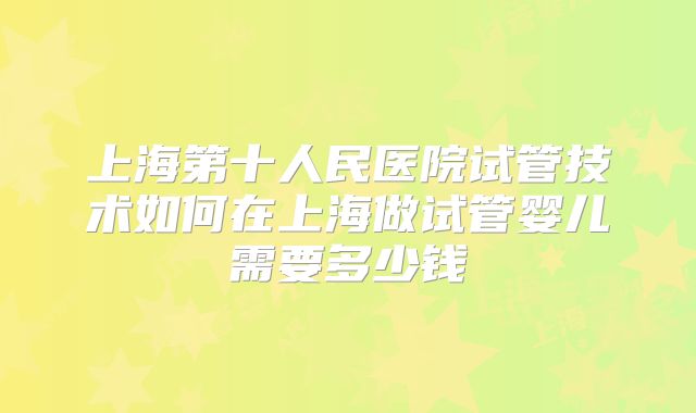 上海第十人民医院试管技术如何在上海做试管婴儿需要多少钱