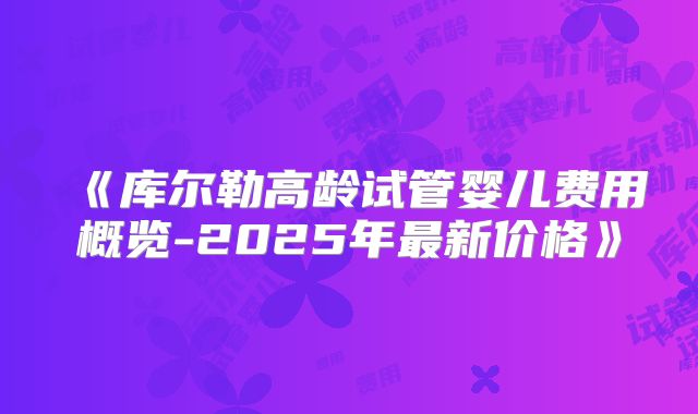 《库尔勒高龄试管婴儿费用概览-2025年最新价格》
