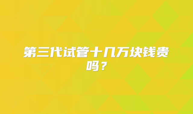 第三代试管十几万块钱贵吗？