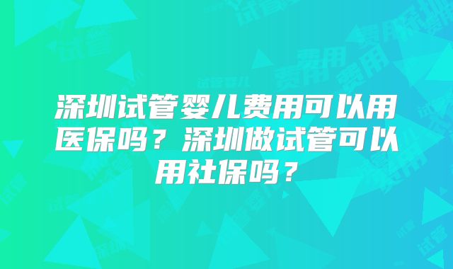 深圳试管婴儿费用可以用医保吗?深圳做试管可以用社保吗?