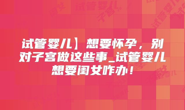 试管婴儿】想要怀孕,别对子宫做这些事_试管婴儿想要闺女咋办!
