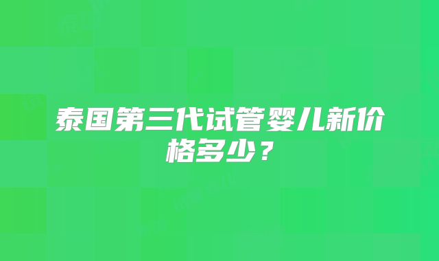 泰国第三代试管婴儿新价格多少?
