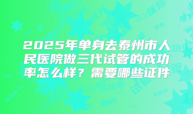 2025年单身去泰州市人民医院做三代试管的成功率怎么样？需要哪些证件