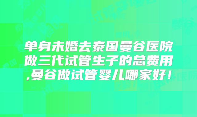 单身未婚去泰国曼谷医院做三代试管生子的总费用,曼谷做试管婴儿哪家好！
