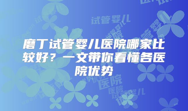 磨丁试管婴儿医院哪家比较好？一文带你看懂各医院优势