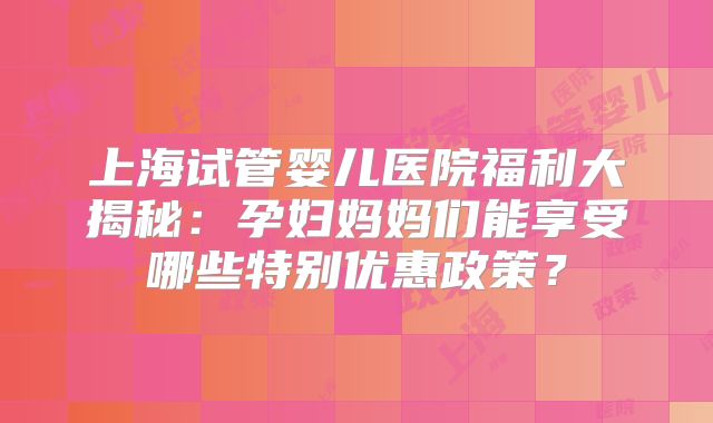 上海试管婴儿医院福利大揭秘:孕妇妈妈们能享受哪些特别优惠政策?