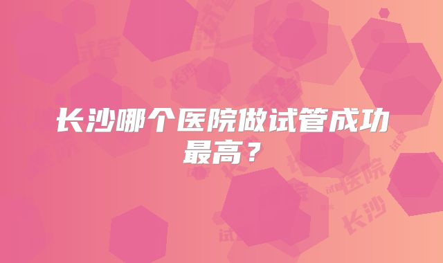 长沙哪个医院做试管成功最高?
