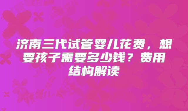 济南三代试管婴儿花费,想要孩子需要多少钱?费用结构解读