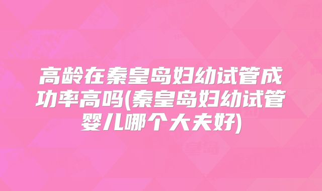 高龄在秦皇岛妇幼试管成功率高吗(秦皇岛妇幼试管婴儿哪个大夫好)