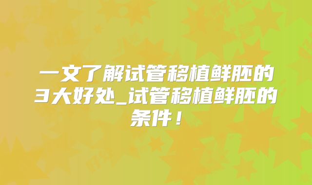 一文了解试管移植鲜胚的3大好处_试管移植鲜胚的条件!