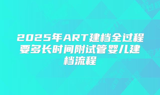 2025年ART建档全过程要多长时间附试管婴儿建档流程