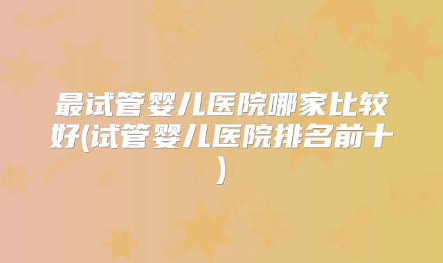 最试管婴儿医院哪家比较好(试管婴儿医院排名前十)