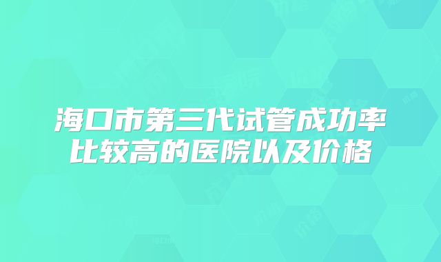 海口市第三代试管成功率比较高的医院以及价格