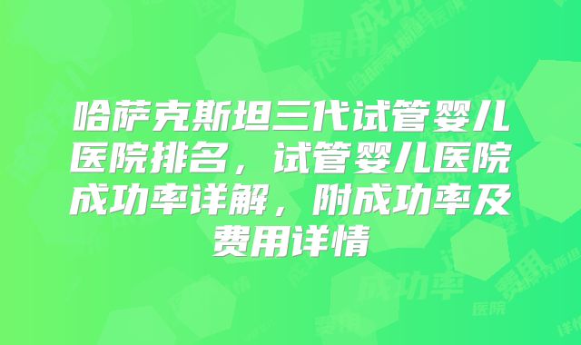 哈萨克斯坦三代试管婴儿医院排名,试管婴儿医院成功率详解,附成功率及费用详情