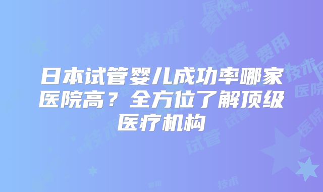 日本试管婴儿成功率哪家医院高？全方位了解顶级医疗机构