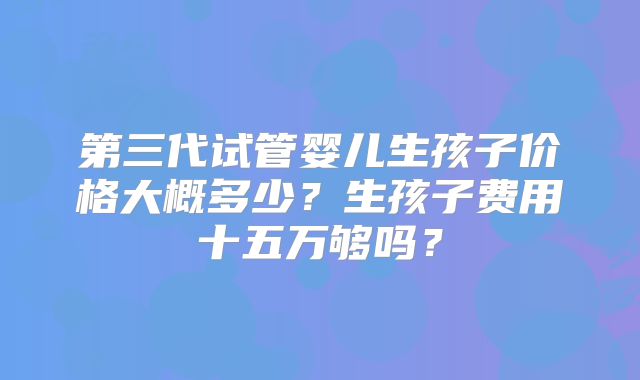 第三代试管婴儿生孩子价格大概多少？生孩子费用十五万够吗？