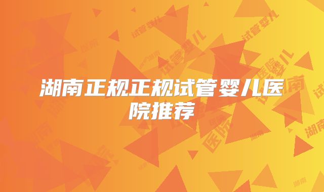 湖南正规正规试管婴儿医院推荐