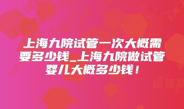 上海九院试管一次大概需要多少钱_上海九院做试管婴儿大概多少钱！