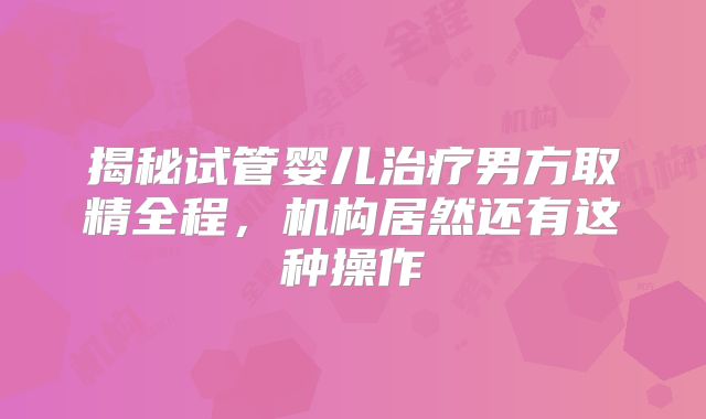 揭秘试管婴儿治疗男方取精全程,机构居然还有这种操作