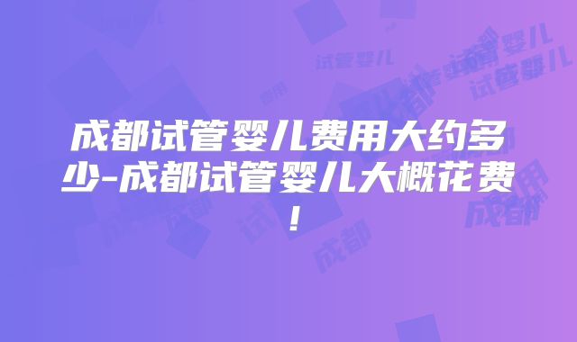 成都试管婴儿费用大约多少-成都试管婴儿大概花费！