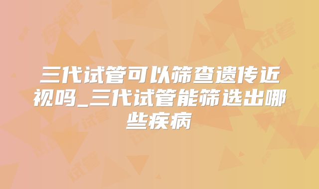 三代试管可以筛查遗传近视吗_三代试管能筛选出哪些疾病