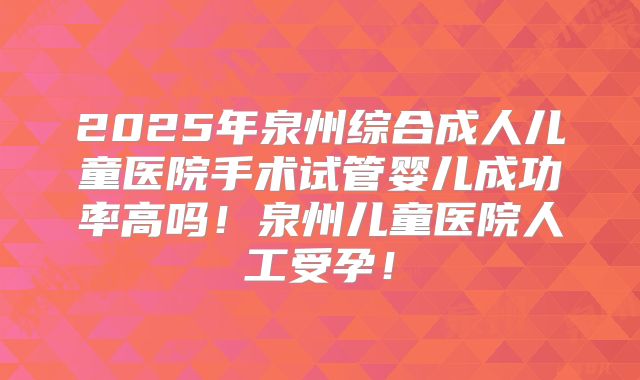 2025年泉州综合成人儿童医院手术试管婴儿成功率高吗!泉州儿童医院人工受孕!
