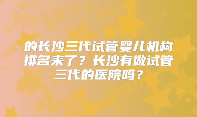 的长沙三代试管婴儿机构排名来了？长沙有做试管三代的医院吗？