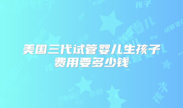 美国三代试管婴儿生孩子费用要多少钱