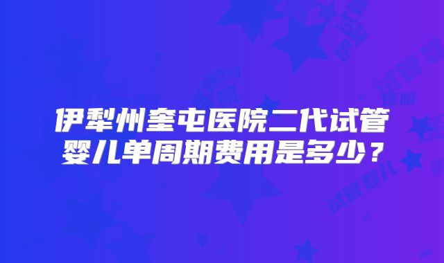 伊犁州奎屯医院二代试管婴儿单周期费用是多少？