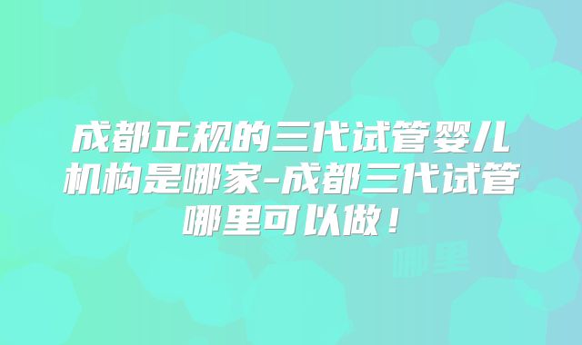 成都正规的三代试管婴儿机构是哪家-成都三代试管哪里可以做！
