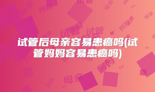 试管后母亲容易患癌吗(试管妈妈容易患癌吗)