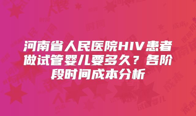 河南省人民医院HIV患者做试管婴儿要多久？各阶段时间成本分析