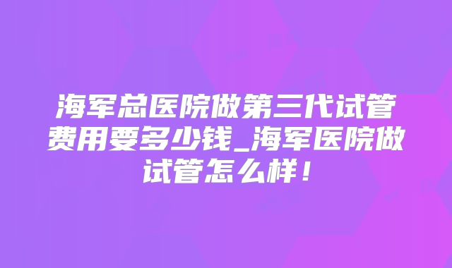 海军总医院做第三代试管费用要多少钱_海军医院做试管怎么样！