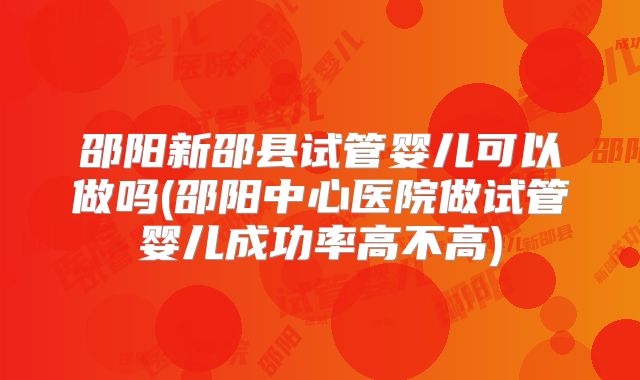 邵阳新邵县试管婴儿可以做吗(邵阳中心医院做试管婴儿成功率高不高)
