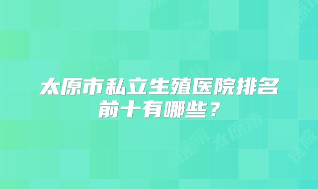 太原市私立生殖医院排名前十有哪些？
