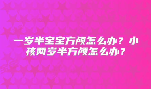 一岁半宝宝方颅怎么办？小孩两岁半方颅怎么办？