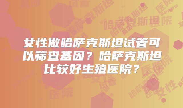女性做哈萨克斯坦试管可以筛查基因？哈萨克斯坦比较好生殖医院？