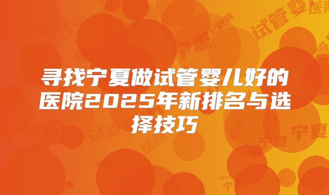 寻找宁夏做试管婴儿好的医院2025年新排名与选择技巧