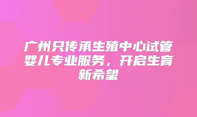 广州只传承生殖中心试管婴儿专业服务,开启生育新希望