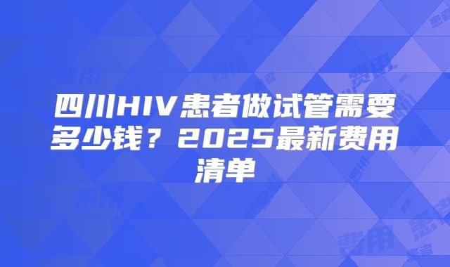 四川HIV患者做试管需要多少钱？2025最新费用清单