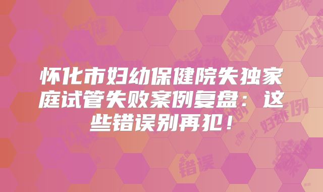 怀化市妇幼保健院失独家庭试管失败案例复盘：这些错误别再犯！