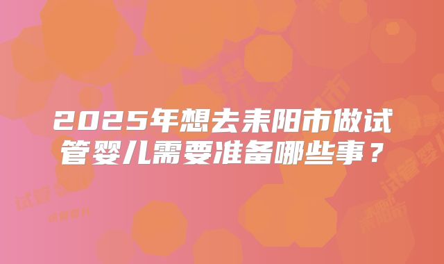 2025年想去耒阳市做试管婴儿需要准备哪些事?
