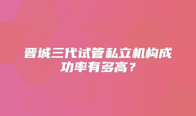 晋城三代试管私立机构成功率有多高？