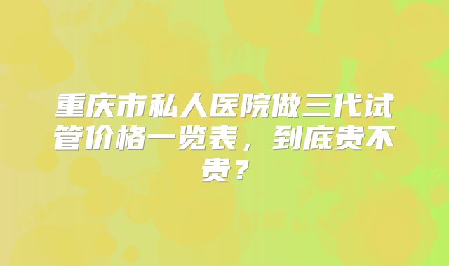 重庆市私人医院做三代试管价格一览表，到底贵不贵？