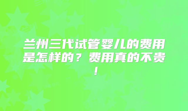 兰州三代试管婴儿的费用是怎样的？费用真的不贵！
