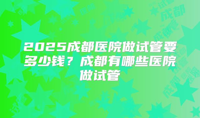 2025成都医院做试管要多少钱？成都有哪些医院做试管